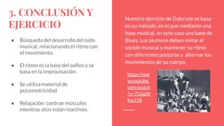 3. CONCLUSIÓN Y
EJERCICIO
● Búsqueda del desarrollo del oído
musical, relacionando el ritmo con
el movimiento.
● El ritmo es la base del solfeo y se
basa en la improvisación.
● Se utiliza material de
psicomotricidad
● Relajación: contrae músculos
mientras otos están inactivos.
Nuestro ejercicio de Dalcroze se basa
en su método, en el que mediante una
base musical, en este caso una base de
Blues. Los alumnos deben imitar el
sonido musical y mantener su ritmo
con diferentes posturas y alternar los
movimientos de su cuerpo.
https://ww
w.youtube.
com/watch
?v=7GSqW
ﬁw1YA
 