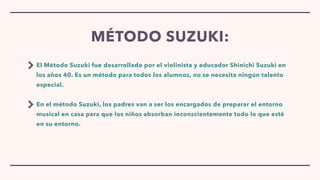 El Método Suzuki fue desarrollado por el violinista y educador Shinichi Suzuki en
los años 40. Es un método para todos los alumnos, no se necesita ningún talento
especial.


En el método Suzuki, los padres van a ser los encargados de preparar el entorno
musical en casa para que los niños absorban inconscientemente todo lo que esté
en su entorno.
MÉTODO SUZUKI:
 