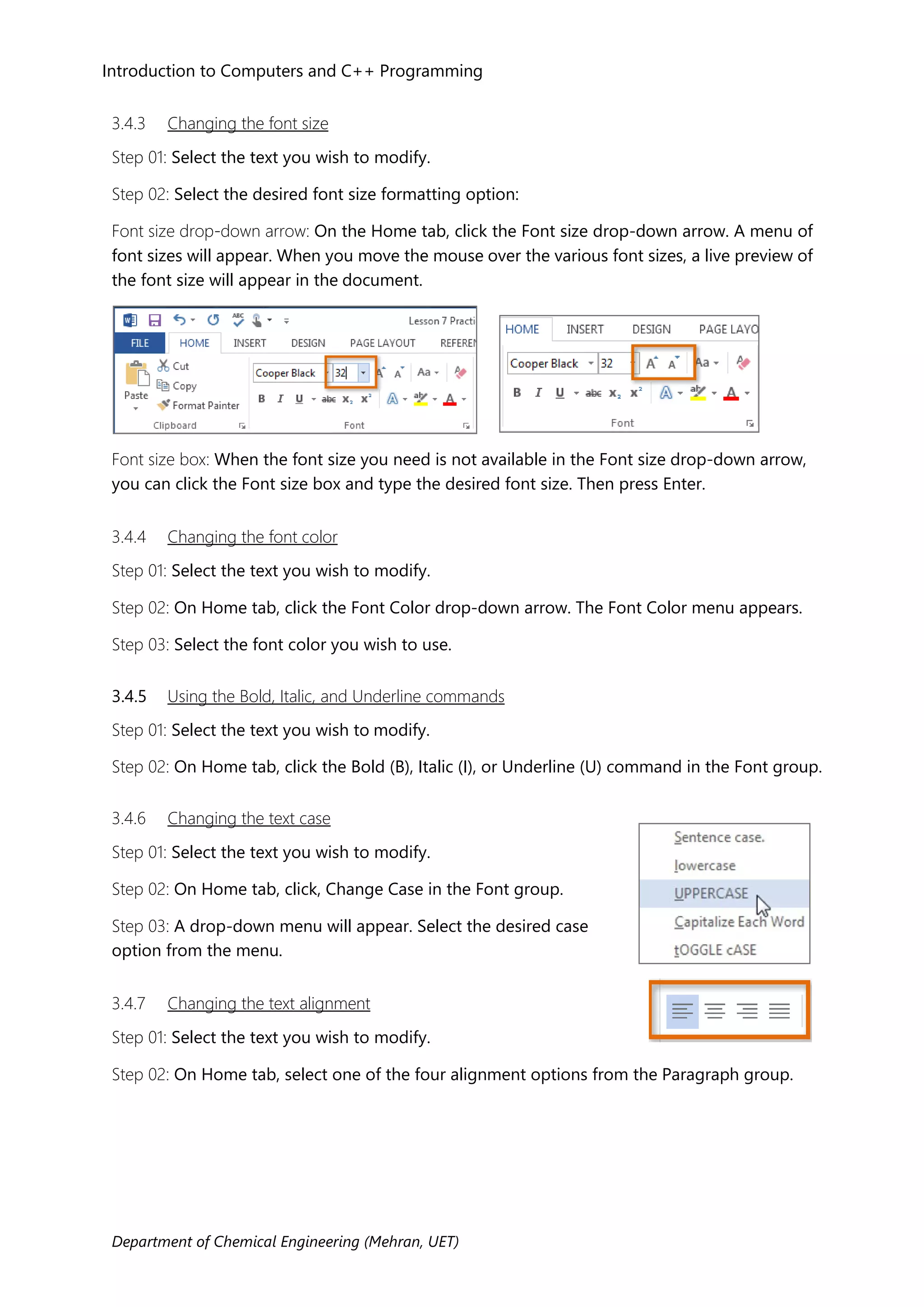 Introduction to Computers and C++ Programming
Department of Chemical Engineering (Mehran, UET)
3.4.3 Changing the font size
Step 01: Select the text you wish to modify.
Step 02: Select the desired font size formatting option:
Font size drop-down arrow: On the Home tab, click the Font size drop-down arrow. A menu of
font sizes will appear. When you move the mouse over the various font sizes, a live preview of
the font size will appear in the document.
Font size box: When the font size you need is not available in the Font size drop-down arrow,
you can click the Font size box and type the desired font size. Then press Enter.
3.4.4 Changing the font color
Step 01: Select the text you wish to modify.
Step 02: On Home tab, click the Font Color drop-down arrow. The Font Color menu appears.
Step 03: Select the font color you wish to use.
3.4.5 Using the Bold, Italic, and Underline commands
Step 01: Select the text you wish to modify.
Step 02: On Home tab, click the Bold (B), Italic (I), or Underline (U) command in the Font group.
3.4.6 Changing the text case
Step 01: Select the text you wish to modify.
Step 02: On Home tab, click, Change Case in the Font group.
Step 03: A drop-down menu will appear. Select the desired case
option from the menu.
3.4.7 Changing the text alignment
Step 01: Select the text you wish to modify.
Step 02: On Home tab, select one of the four alignment options from the Paragraph group.
 