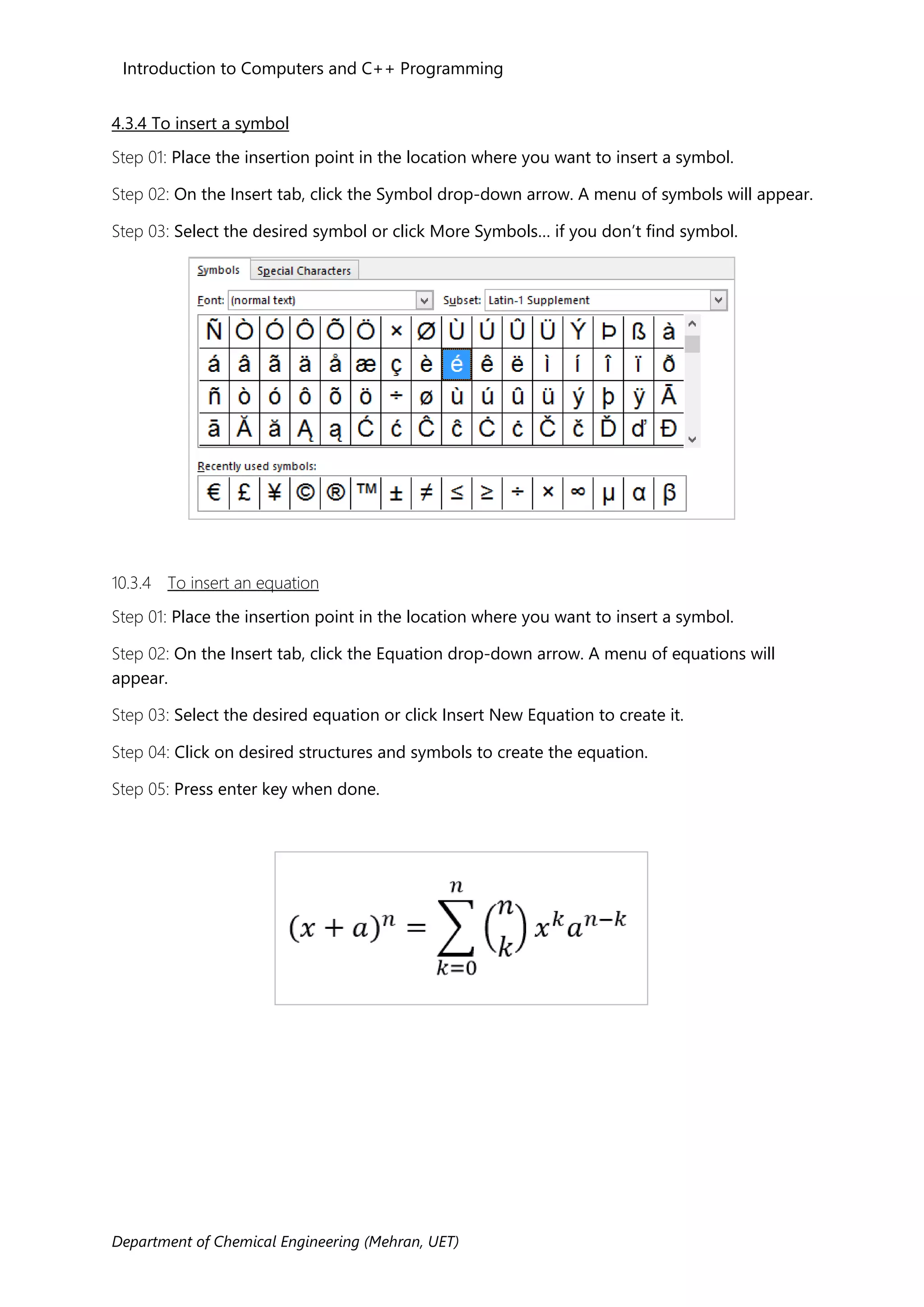 Introduction to Computers and C++ Programming
Department of Chemical Engineering (Mehran, UET)
4.3.4 To insert a symbol
Step 01: Place the insertion point in the location where you want to insert a symbol.
Step 02: On the Insert tab, click the Symbol drop-down arrow. A menu of symbols will appear.
Step 03: Select the desired symbol or click More Symbols… if you don’t find symbol.
10.3.4 To insert an equation
Step 01: Place the insertion point in the location where you want to insert a symbol.
Step 02: On the Insert tab, click the Equation drop-down arrow. A menu of equations will
appear.
Step 03: Select the desired equation or click Insert New Equation to create it.
Step 04: Click on desired structures and symbols to create the equation.
Step 05: Press enter key when done.
 