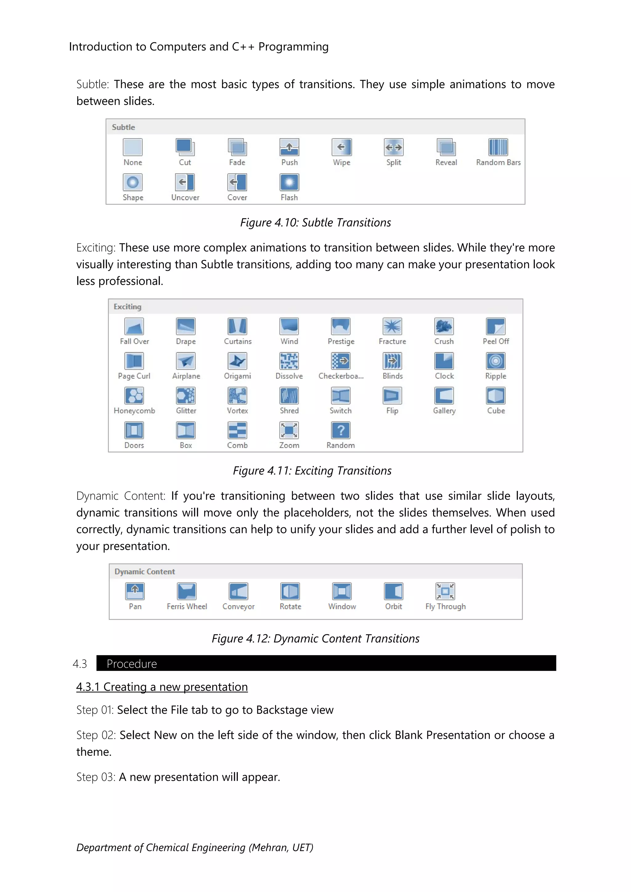 Department of Chemical Engineering (Mehran, UET)
Introduction to Computers and C++ Programming
Subtle: These are the most basic types of transitions. They use simple animations to move
between slides.
Figure 4.10: Subtle Transitions
Exciting: These use more complex animations to transition between slides. While they're more
visually interesting than Subtle transitions, adding too many can make your presentation look
less professional.
Figure 4.11: Exciting Transitions
Dynamic Content: If you're transitioning between two slides that use similar slide layouts,
dynamic transitions will move only the placeholders, not the slides themselves. When used
correctly, dynamic transitions can help to unify your slides and add a further level of polish to
your presentation.
Figure 4.12: Dynamic Content Transitions
4.3 Procedure
4.3.1 Creating a new presentation
Step 01: Select the File tab to go to Backstage view
Step 02: Select New on the left side of the window, then click Blank Presentation or choose a
theme.
Step 03: A new presentation will appear.
 