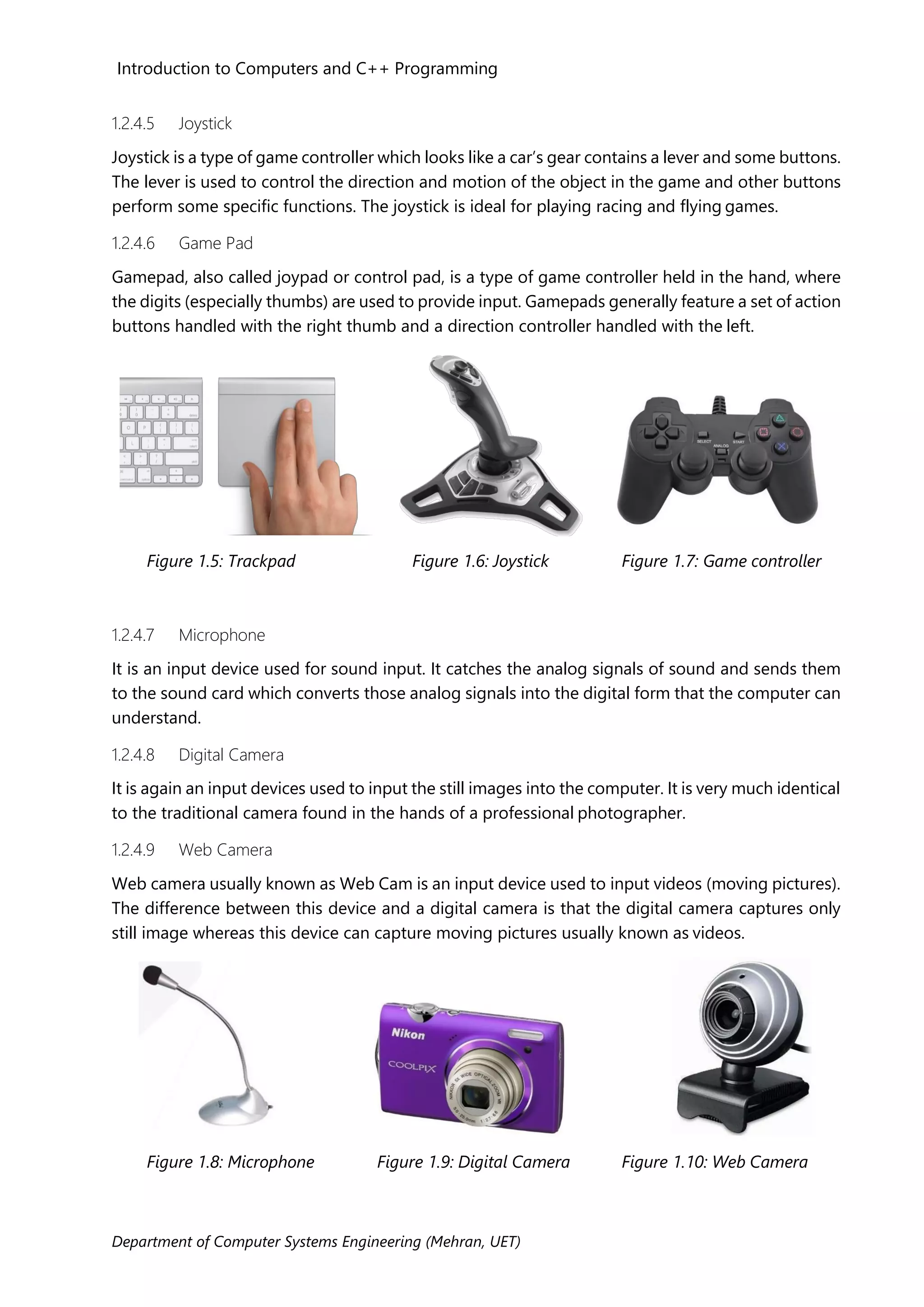 Introduction to Computers and C++ Programming
Department of Computer Systems Engineering (Mehran, UET)
1.2.4.5 Joystick
Joystick is a type of game controller which looks like a car’s gear contains a lever and some buttons.
The lever is used to control the direction and motion of the object in the game and other buttons
perform some specific functions. The joystick is ideal for playing racing and flying games.
1.2.4.6 Game Pad
Gamepad, also called joypad or control pad, is a type of game controller held in the hand, where
the digits (especially thumbs) are used to provide input. Gamepads generally feature a set of action
buttons handled with the right thumb and a direction controller handled with the left.
Figure 1.5: Trackpad Figure 1.6: Joystick Figure 1.7: Game controller
1.2.4.7 Microphone
It is an input device used for sound input. It catches the analog signals of sound and sends them
to the sound card which converts those analog signals into the digital form that the computer can
understand.
1.2.4.8 Digital Camera
It is again an input devices used to input the still images into the computer. It is very much identical
to the traditional camera found in the hands of a professional photographer.
1.2.4.9 Web Camera
Web camera usually known as Web Cam is an input device used to input videos (moving pictures).
The difference between this device and a digital camera is that the digital camera captures only
still image whereas this device can capture moving pictures usually known as videos.
Figure 1.8: Microphone Figure 1.9: Digital Camera Figure 1.10: Web Camera
 