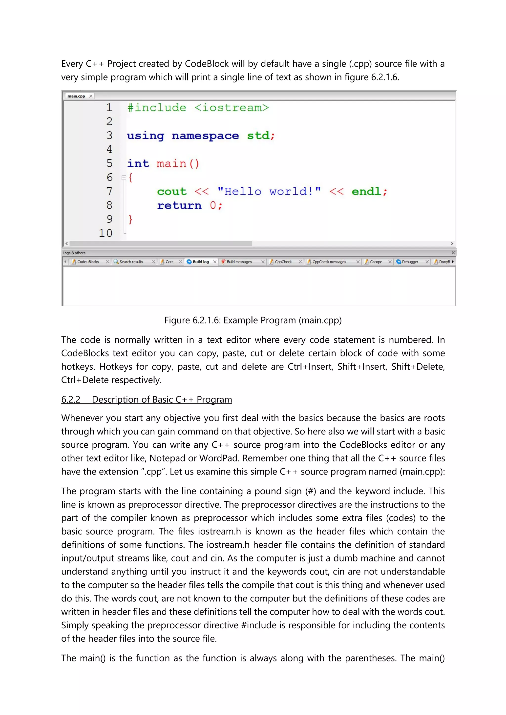 Every C++ Project created by CodeBlock will by default have a single (.cpp) source file with a
very simple program which will print a single line of text as shown in figure 6.2.1.6.
Figure 6.2.1.6: Example Program (main.cpp)
The code is normally written in a text editor where every code statement is numbered. In
CodeBlocks text editor you can copy, paste, cut or delete certain block of code with some
hotkeys. Hotkeys for copy, paste, cut and delete are Ctrl+Insert, Shift+Insert, Shift+Delete,
Ctrl+Delete respectively.
6.2.2 Description of Basic C++ Program
Whenever you start any objective you first deal with the basics because the basics are roots
through which you can gain command on that objective. So here also we will start with a basic
source program. You can write any C++ source program into the CodeBlocks editor or any
other text editor like, Notepad or WordPad. Remember one thing that all the C++ source files
have the extension “.cpp”. Let us examine this simple C++ source program named (main.cpp):
The program starts with the line containing a pound sign (#) and the keyword include. This
line is known as preprocessor directive. The preprocessor directives are the instructions to the
part of the compiler known as preprocessor which includes some extra files (codes) to the
basic source program. The files iostream.h is known as the header files which contain the
definitions of some functions. The iostream.h header file contains the definition of standard
input/output streams like, cout and cin. As the computer is just a dumb machine and cannot
understand anything until you instruct it and the keywords cout, cin are not understandable
to the computer so the header files tells the compile that cout is this thing and whenever used
do this. The words cout, are not known to the computer but the definitions of these codes are
written in header files and these definitions tell the computer how to deal with the words cout.
Simply speaking the preprocessor directive #include is responsible for including the contents
of the header files into the source file.
The main() is the function as the function is always along with the parentheses. The main()
 