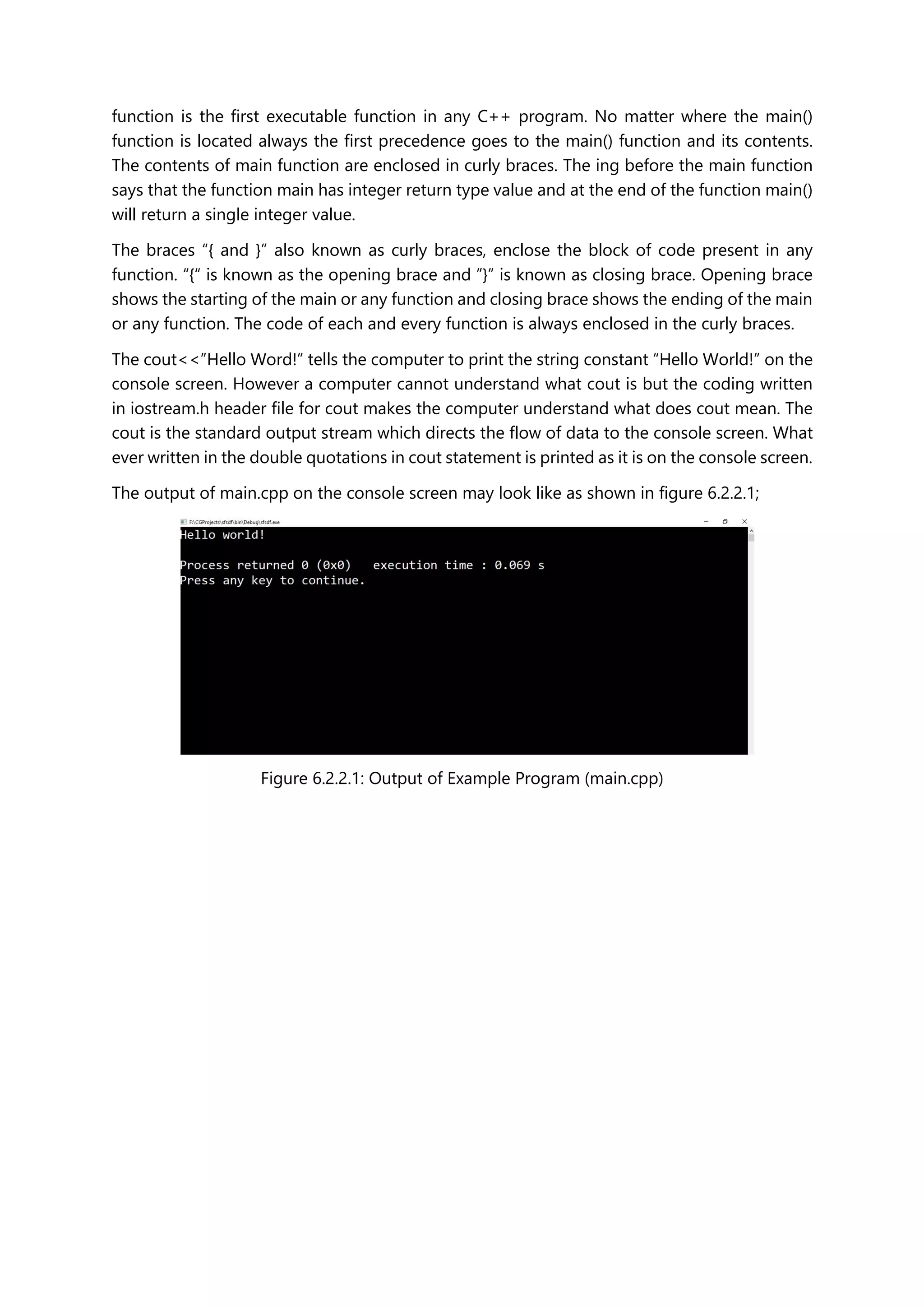 function is the first executable function in any C++ program. No matter where the main()
function is located always the first precedence goes to the main() function and its contents.
The contents of main function are enclosed in curly braces. The ing before the main function
says that the function main has integer return type value and at the end of the function main()
will return a single integer value.
The braces “{ and }” also known as curly braces, enclose the block of code present in any
function. “{“ is known as the opening brace and ”}” is known as closing brace. Opening brace
shows the starting of the main or any function and closing brace shows the ending of the main
or any function. The code of each and every function is always enclosed in the curly braces.
The cout<<”Hello Word!” tells the computer to print the string constant “Hello World!” on the
console screen. However a computer cannot understand what cout is but the coding written
in iostream.h header file for cout makes the computer understand what does cout mean. The
cout is the standard output stream which directs the flow of data to the console screen. What
ever written in the double quotations in cout statement is printed as it is on the console screen.
The output of main.cpp on the console screen may look like as shown in figure 6.2.2.1;
Figure 6.2.2.1: Output of Example Program (main.cpp)
 