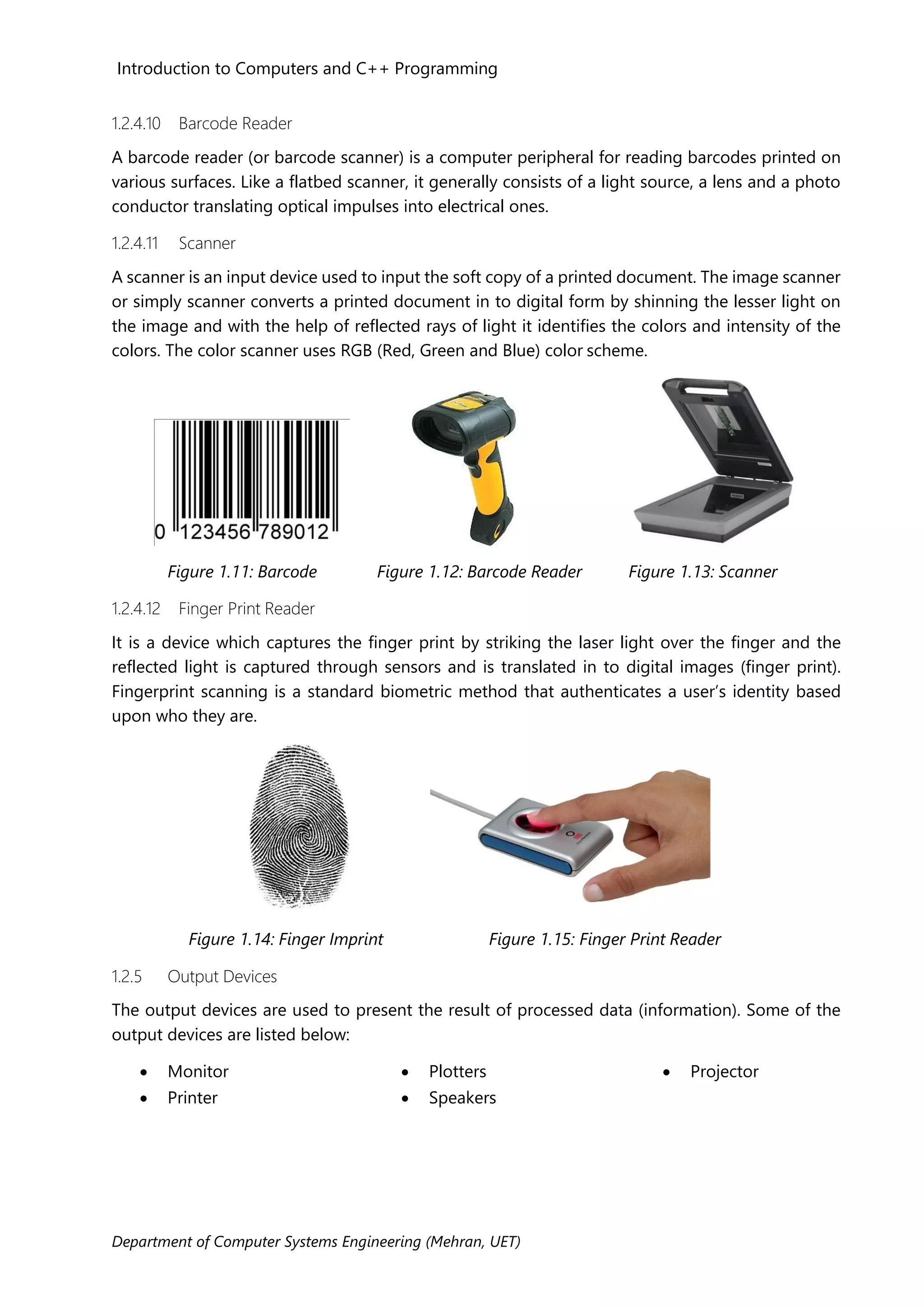 Introduction to Computers and C++ Programming
Department of Computer Systems Engineering (Mehran, UET)
1.2.4.10 Barcode Reader
A barcode reader (or barcode scanner) is a computer peripheral for reading barcodes printed on
various surfaces. Like a flatbed scanner, it generally consists of a light source, a lens and a photo
conductor translating optical impulses into electrical ones.
1.2.4.11 Scanner
A scanner is an input device used to input the soft copy of a printed document. The image scanner
or simply scanner converts a printed document in to digital form by shinning the lesser light on
the image and with the help of reflected rays of light it identifies the colors and intensity of the
colors. The color scanner uses RGB (Red, Green and Blue) color scheme.
Figure 1.11: Barcode Figure 1.12: Barcode Reader Figure 1.13: Scanner
1.2.4.12 Finger Print Reader
It is a device which captures the finger print by striking the laser light over the finger and the
reflected light is captured through sensors and is translated in to digital images (finger print).
Fingerprint scanning is a standard biometric method that authenticates a user’s identity based
upon who they are.
Figure 1.14: Finger Imprint Figure 1.15: Finger Print Reader
1.2.5 Output Devices
The output devices are used to present the result of processed data (information). Some of the
output devices are listed below:
• Monitor
• Printer
• Plotters
• Speakers
• Projector
 