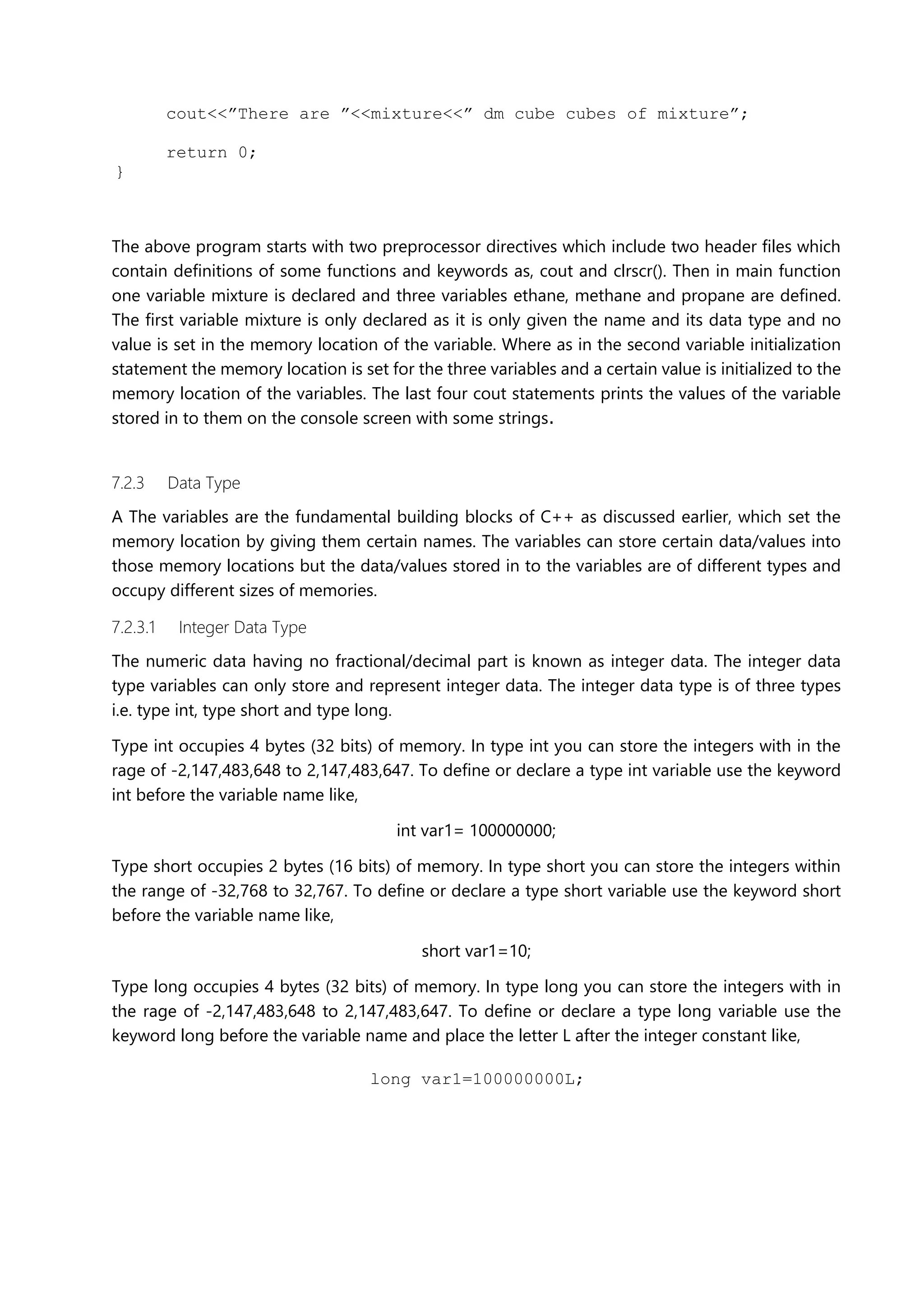 cout<<”There are ”<<mixture<<” dm cube cubes of mixture”;
return 0;
}
The above program starts with two preprocessor directives which include two header files which
contain definitions of some functions and keywords as, cout and clrscr(). Then in main function
one variable mixture is declared and three variables ethane, methane and propane are defined.
The first variable mixture is only declared as it is only given the name and its data type and no
value is set in the memory location of the variable. Where as in the second variable initialization
statement the memory location is set for the three variables and a certain value is initialized to the
memory location of the variables. The last four cout statements prints the values of the variable
stored in to them on the console screen with some strings.
7.2.3 Data Type
A The variables are the fundamental building blocks of C++ as discussed earlier, which set the
memory location by giving them certain names. The variables can store certain data/values into
those memory locations but the data/values stored in to the variables are of different types and
occupy different sizes of memories.
7.2.3.1 Integer Data Type
The numeric data having no fractional/decimal part is known as integer data. The integer data
type variables can only store and represent integer data. The integer data type is of three types
i.e. type int, type short and type long.
Type int occupies 4 bytes (32 bits) of memory. In type int you can store the integers with in the
rage of -2,147,483,648 to 2,147,483,647. To define or declare a type int variable use the keyword
int before the variable name like,
int var1= 100000000;
Type short occupies 2 bytes (16 bits) of memory. In type short you can store the integers within
the range of -32,768 to 32,767. To define or declare a type short variable use the keyword short
before the variable name like,
short var1=10;
Type long occupies 4 bytes (32 bits) of memory. In type long you can store the integers with in
the rage of -2,147,483,648 to 2,147,483,647. To define or declare a type long variable use the
keyword long before the variable name and place the letter L after the integer constant like,
long var1=100000000L;
 