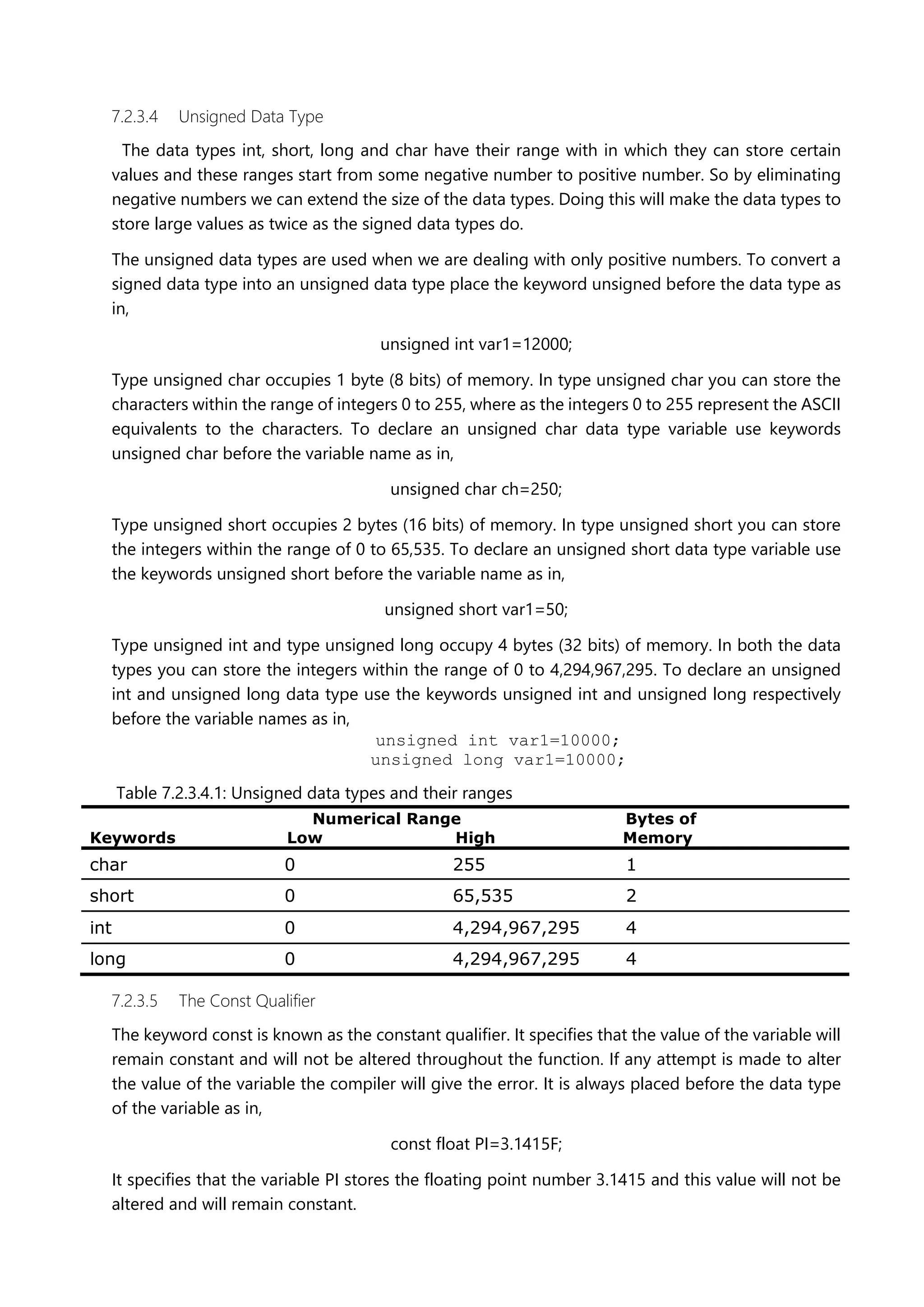 7.2.3.4 Unsigned Data Type
The data types int, short, long and char have their range with in which they can store certain
values and these ranges start from some negative number to positive number. So by eliminating
negative numbers we can extend the size of the data types. Doing this will make the data types to
store large values as twice as the signed data types do.
The unsigned data types are used when we are dealing with only positive numbers. To convert a
signed data type into an unsigned data type place the keyword unsigned before the data type as
in,
unsigned int var1=12000;
Type unsigned char occupies 1 byte (8 bits) of memory. In type unsigned char you can store the
characters within the range of integers 0 to 255, where as the integers 0 to 255 represent the ASCII
equivalents to the characters. To declare an unsigned char data type variable use keywords
unsigned char before the variable name as in,
unsigned char ch=250;
Type unsigned short occupies 2 bytes (16 bits) of memory. In type unsigned short you can store
the integers within the range of 0 to 65,535. To declare an unsigned short data type variable use
the keywords unsigned short before the variable name as in,
unsigned short var1=50;
Type unsigned int and type unsigned long occupy 4 bytes (32 bits) of memory. In both the data
types you can store the integers within the range of 0 to 4,294,967,295. To declare an unsigned
int and unsigned long data type use the keywords unsigned int and unsigned long respectively
before the variable names as in,
unsigned int var1=10000;
unsigned long var1=10000;
Table 7.2.3.4.1: Unsigned data types and their ranges
Numerical Range Bytes of
Keywords Low High Memory
char 0 255 1
short 0 65,535 2
int 0 4,294,967,295 4
long 0 4,294,967,295 4
7.2.3.5 The Const Qualifier
The keyword const is known as the constant qualifier. It specifies that the value of the variable will
remain constant and will not be altered throughout the function. If any attempt is made to alter
the value of the variable the compiler will give the error. It is always placed before the data type
of the variable as in,
const float PI=3.1415F;
It specifies that the variable PI stores the floating point number 3.1415 and this value will not be
altered and will remain constant.
 