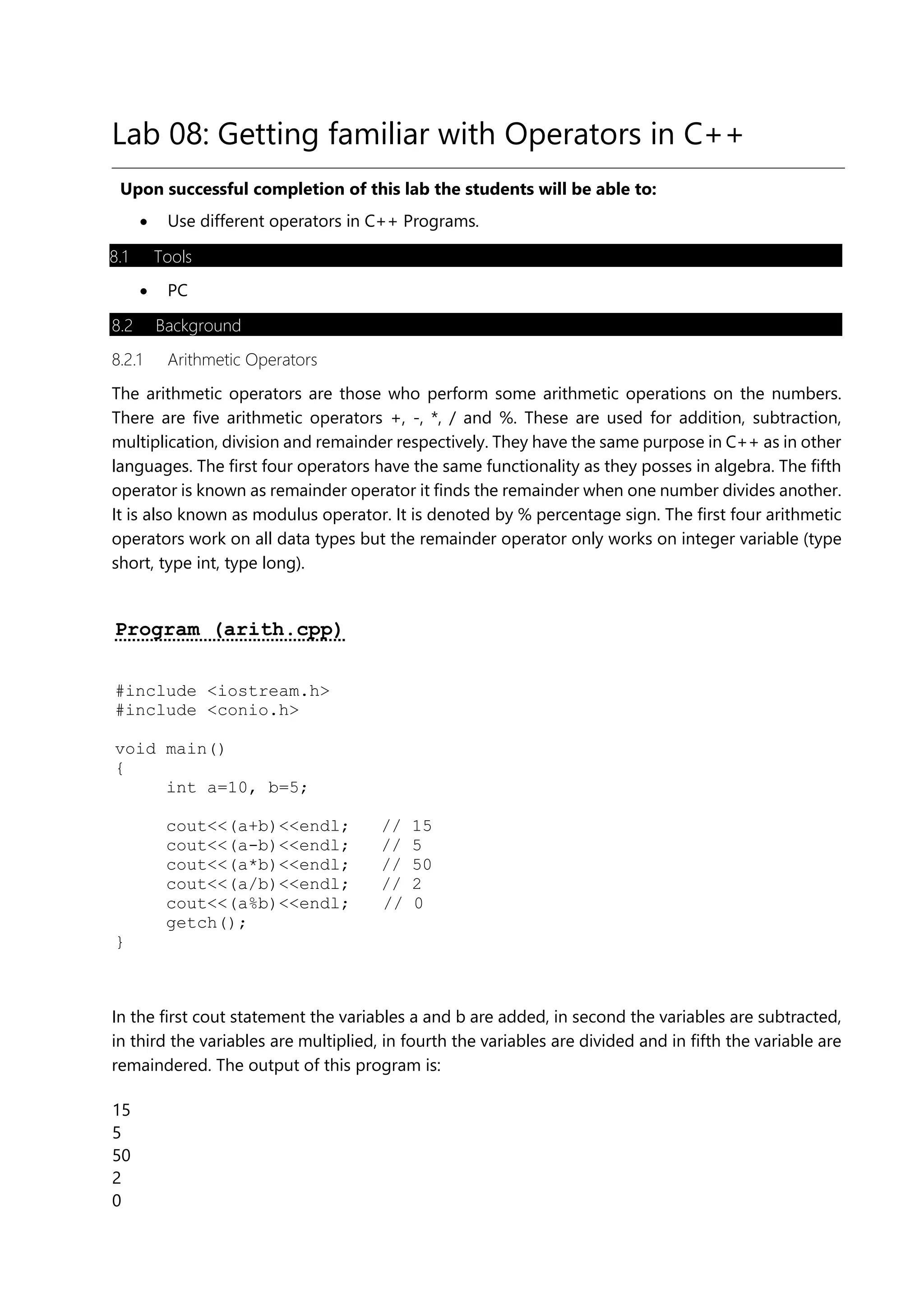 Lab 08: Getting familiar with Operators in C++
Upon successful completion of this lab the students will be able to:
• Use different operators in C++ Programs.
8.1 Tools
• PC
8.2 Background
8.2.1 Arithmetic Operators
The arithmetic operators are those who perform some arithmetic operations on the numbers.
There are five arithmetic operators +, -, *, / and %. These are used for addition, subtraction,
multiplication, division and remainder respectively. They have the same purpose in C++ as in other
languages. The first four operators have the same functionality as they posses in algebra. The fifth
operator is known as remainder operator it finds the remainder when one number divides another.
It is also known as modulus operator. It is denoted by % percentage sign. The first four arithmetic
operators work on all data types but the remainder operator only works on integer variable (type
short, type int, type long).
Program (arith.cpp)
#include <iostream.h>
#include <conio.h>
void main()
{
int a=10, b=5;
cout<<(a+b)<<endl; // 15
cout<<(a-b)<<endl; // 5
cout<<(a*b)<<endl; // 50
cout<<(a/b)<<endl; // 2
cout<<(a%b)<<endl; // 0
getch();
}
In the first cout statement the variables a and b are added, in second the variables are subtracted,
in third the variables are multiplied, in fourth the variables are divided and in fifth the variable are
remaindered. The output of this program is:
15
5
50
2
0
 