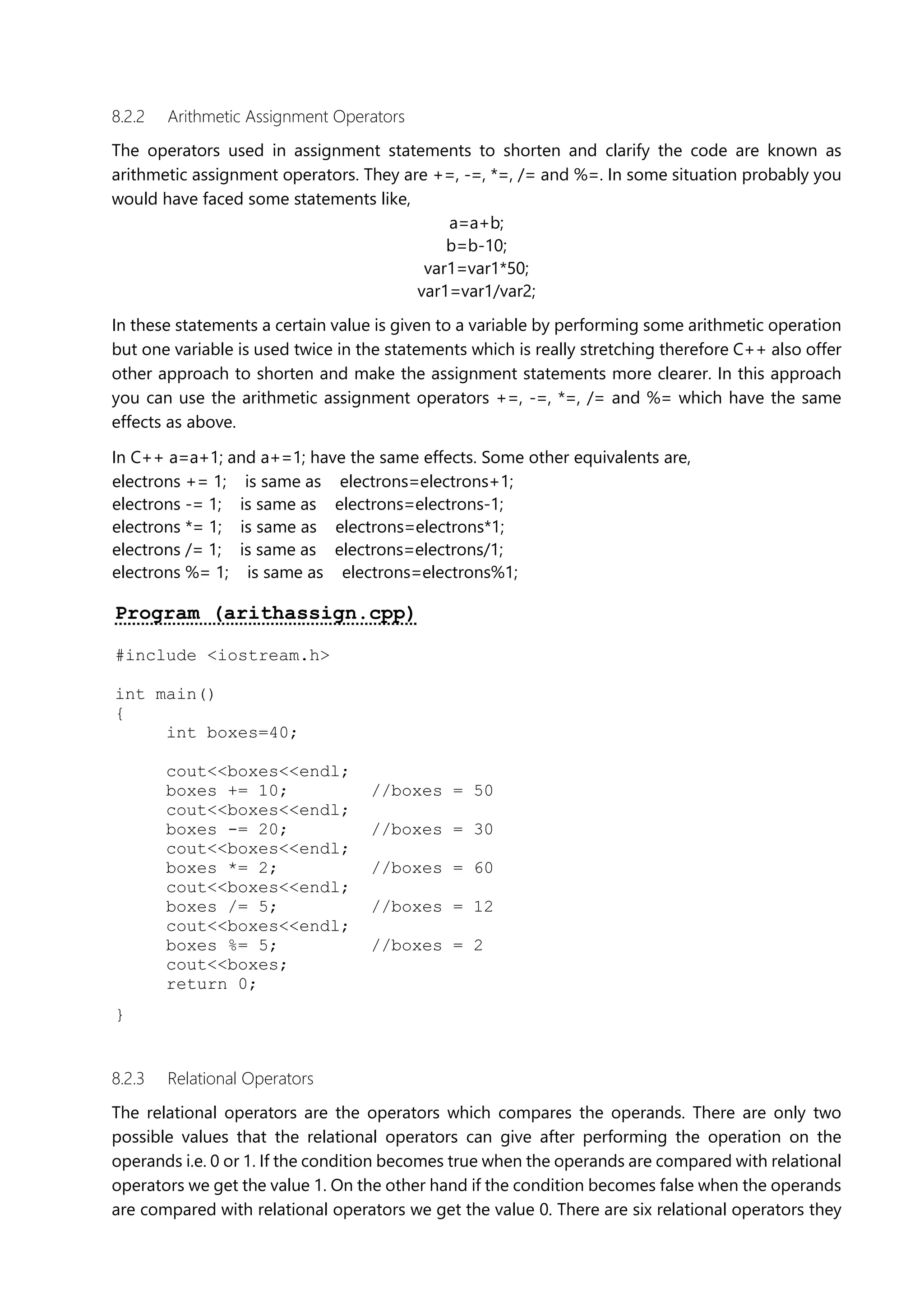 8.2.2 Arithmetic Assignment Operators
The operators used in assignment statements to shorten and clarify the code are known as
arithmetic assignment operators. They are +=, -=, *=, /= and %=. In some situation probably you
would have faced some statements like,
a=a+b;
b=b-10;
var1=var1*50;
var1=var1/var2;
In these statements a certain value is given to a variable by performing some arithmetic operation
but one variable is used twice in the statements which is really stretching therefore C++ also offer
other approach to shorten and make the assignment statements more clearer. In this approach
you can use the arithmetic assignment operators +=, -=, *=, /= and %= which have the same
effects as above.
In C++ a=a+1; and a+=1; have the same effects. Some other equivalents are,
electrons += 1; is same as electrons=electrons+1;
electrons -= 1; is same as electrons=electrons-1;
electrons *= 1; is same as electrons=electrons*1;
electrons /= 1; is same as electrons=electrons/1;
electrons %= 1; is same as electrons=electrons%1;
Program (arithassign.cpp)
#include <iostream.h>
int main()
{
int boxes=40;
cout<<boxes<<endl;
boxes += 10; //boxes = 50
cout<<boxes<<endl;
boxes -= 20; //boxes = 30
cout<<boxes<<endl;
boxes *= 2; //boxes = 60
cout<<boxes<<endl;
boxes /= 5; //boxes = 12
cout<<boxes<<endl;
boxes %= 5; //boxes = 2
cout<<boxes;
return 0;
}
8.2.3 Relational Operators
The relational operators are the operators which compares the operands. There are only two
possible values that the relational operators can give after performing the operation on the
operands i.e. 0 or 1. If the condition becomes true when the operands are compared with relational
operators we get the value 1. On the other hand if the condition becomes false when the operands
are compared with relational operators we get the value 0. There are six relational operators they
 