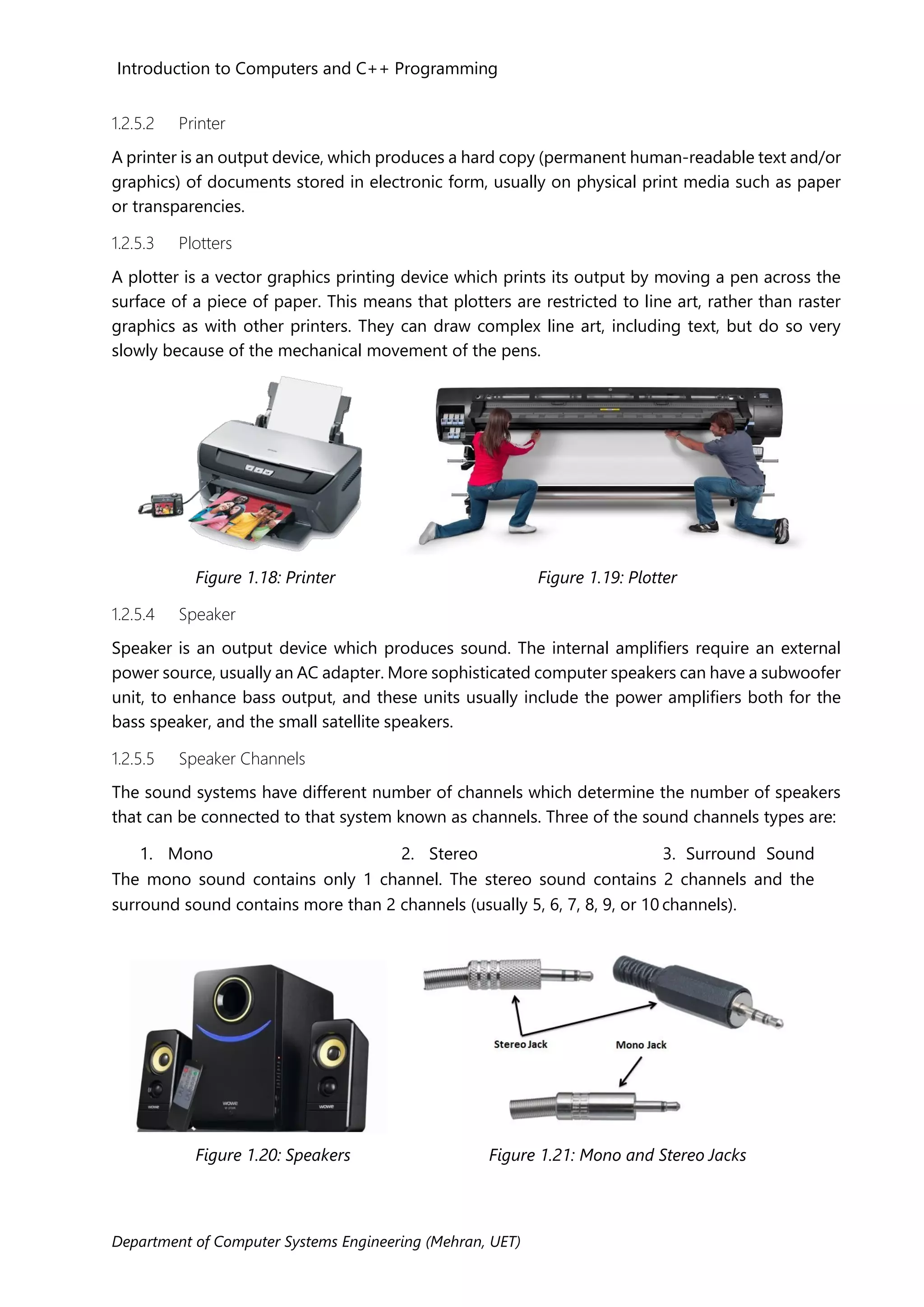 Introduction to Computers and C++ Programming
Department of Computer Systems Engineering (Mehran, UET)
1.2.5.2 Printer
A printer is an output device, which produces a hard copy (permanent human-readable text and/or
graphics) of documents stored in electronic form, usually on physical print media such as paper
or transparencies.
1.2.5.3 Plotters
A plotter is a vector graphics printing device which prints its output by moving a pen across the
surface of a piece of paper. This means that plotters are restricted to line art, rather than raster
graphics as with other printers. They can draw complex line art, including text, but do so very
slowly because of the mechanical movement of the pens.
Figure 1.18: Printer Figure 1.19: Plotter
1.2.5.4 Speaker
Speaker is an output device which produces sound. The internal amplifiers require an external
power source, usually an AC adapter. More sophisticated computer speakers can have a subwoofer
unit, to enhance bass output, and these units usually include the power amplifiers both for the
bass speaker, and the small satellite speakers.
1.2.5.5 Speaker Channels
The sound systems have different number of channels which determine the number of speakers
that can be connected to that system known as channels. Three of the sound channels types are:
1. Mono 2. Stereo 3. Surround Sound
The mono sound contains only 1 channel. The stereo sound contains 2 channels and the
surround sound contains more than 2 channels (usually 5, 6, 7, 8, 9, or 10 channels).
Figure 1.20: Speakers Figure 1.21: Mono and Stereo Jacks
 