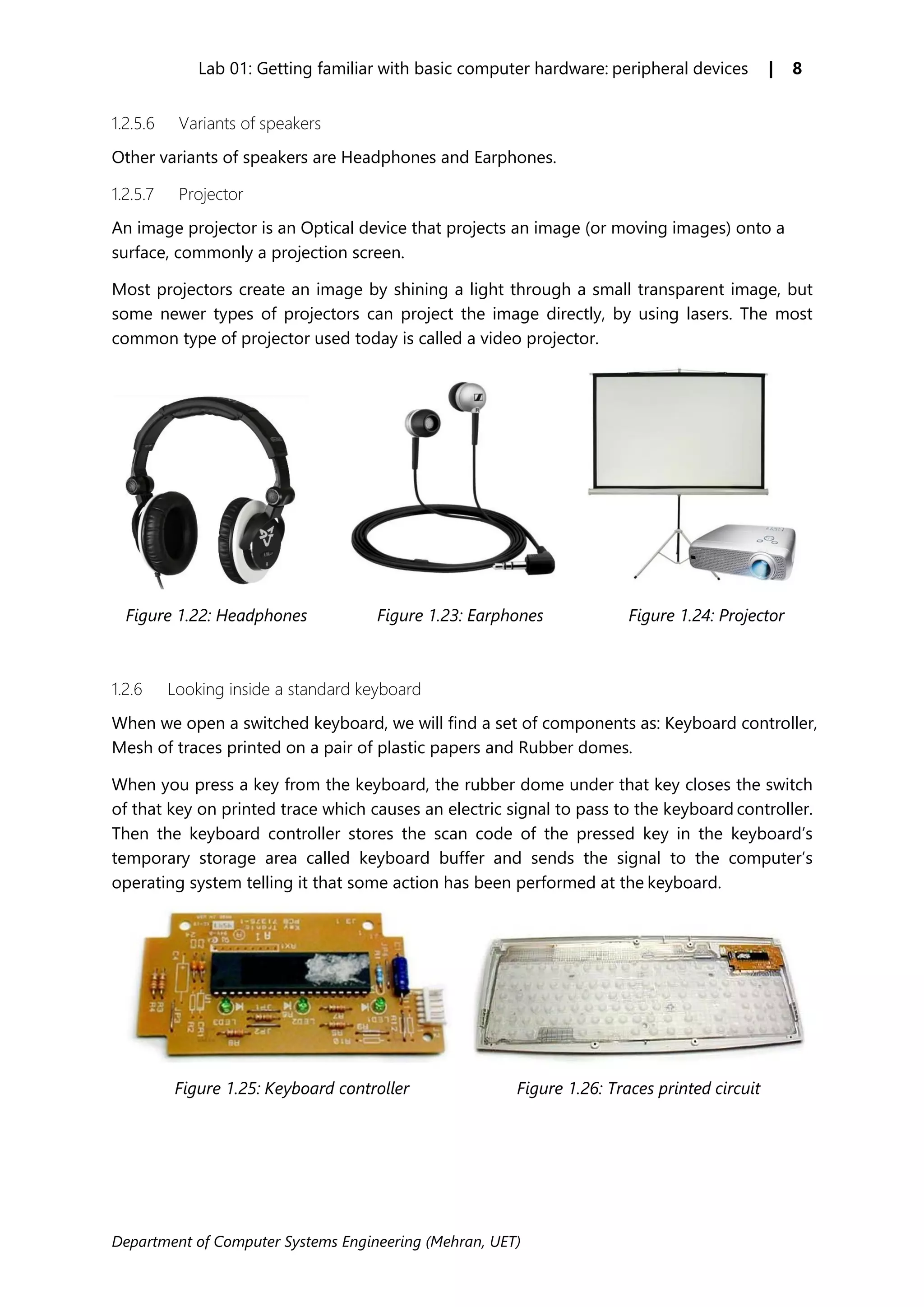 Department of Computer Systems Engineering (Mehran, UET)
Lab 01: Getting familiar with basic computer hardware: peripheral devices | 8
1.2.5.6 Variants of speakers
Other variants of speakers are Headphones and Earphones.
1.2.5.7 Projector
An image projector is an Optical device that projects an image (or moving images) onto a
surface, commonly a projection screen.
Most projectors create an image by shining a light through a small transparent image, but
some newer types of projectors can project the image directly, by using lasers. The most
common type of projector used today is called a video projector.
Figure 1.22: Headphones Figure 1.23: Earphones Figure 1.24: Projector
1.2.6 Looking inside a standard keyboard
When we open a switched keyboard, we will find a set of components as: Keyboard controller,
Mesh of traces printed on a pair of plastic papers and Rubber domes.
When you press a key from the keyboard, the rubber dome under that key closes the switch
of that key on printed trace which causes an electric signal to pass to the keyboard controller.
Then the keyboard controller stores the scan code of the pressed key in the keyboard’s
temporary storage area called keyboard buffer and sends the signal to the computer’s
operating system telling it that some action has been performed at the keyboard.
Figure 1.25: Keyboard controller Figure 1.26: Traces printed circuit
 
