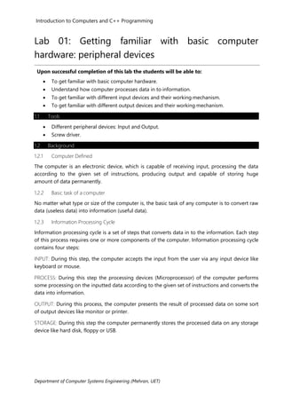 Introduction to Computers and C++ Programming
Department of Computer Systems Engineering (Mehran, UET)
Lab 01: Getting familiar with basic computer
hardware: peripheral devices
Upon successful completion of this lab the students will be able to:
• To get familiar with basic computer hardware.
• Understand how computer processes data in to information.
• To get familiar with different input devices and their working mechanism.
• To get familiar with different output devices and their working mechanism.
1.1 Tools
• Different peripheral devices: Input and Output.
• Screw driver.
1.2 Background
1.2.1 Computer Defined
The computer is an electronic device, which is capable of receiving input, processing the data
according to the given set of instructions, producing output and capable of storing huge
amount of data permanently.
1.2.2 Basic task of a computer
No matter what type or size of the computer is, the basic task of any computer is to convert raw
data (useless data) into information (useful data).
1.2.3 Information Processing Cycle
Information processing cycle is a set of steps that converts data in to the information. Each step
of this process requires one or more components of the computer. Information processing cycle
contains four steps:
INPUT: During this step, the computer accepts the input from the user via any input device like
keyboard or mouse.
PROCESS: During this step the processing devices (Microprocessor) of the computer performs
some processing on the inputted data according to the given set of instructions and converts the
data into information.
OUTPUT: During this process, the computer presents the result of processed data on some sort
of output devices like monitor or printer.
STORAGE: During this step the computer permanently stores the processed data on any storage
device like hard disk, floppy or USB.
 