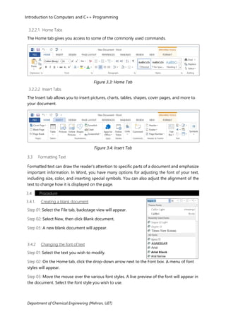 Introduction to Computers and C++ Programming
Department of Chemical Engineering (Mehran, UET)
3.2.2.1 Home Tabs
The Home tab gives you access to some of the commonly used commands.
Figure 3.3: Home Tab
3.2.2.2 Insert Tabs
The Insert tab allows you to insert pictures, charts, tables, shapes, cover pages, and more to
your document.
Figure 3.4: Insert Tab
3.3 Formatting Text
Formatted text can draw the reader's attention to specific parts of a document and emphasize
important information. In Word, you have many options for adjusting the font of your text,
including size, color, and inserting special symbols. You can also adjust the alignment of the
text to change how it is displayed on the page.
3.4 Procedure
3.4.1. Creating a blank document
Step 01: Select the File tab, backstage view will appear.
Step 02: Select New, then click Blank document.
Step 03: A new blank document will appear.
3.4.2 Changing the font of text
Step 01: Select the text you wish to modify.
Step 02: On the Home tab, click the drop-down arrow next to the Font box. A menu of font
styles will appear.
Step 03: Move the mouse over the various font styles. A live preview of the font will appear in
the document. Select the font style you wish to use.
 