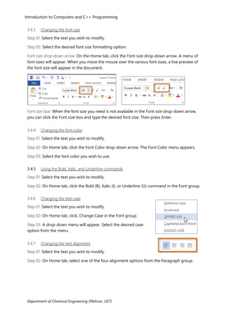 Introduction to Computers and C++ Programming
Department of Chemical Engineering (Mehran, UET)
3.4.3 Changing the font size
Step 01: Select the text you wish to modify.
Step 02: Select the desired font size formatting option:
Font size drop-down arrow: On the Home tab, click the Font size drop-down arrow. A menu of
font sizes will appear. When you move the mouse over the various font sizes, a live preview of
the font size will appear in the document.
Font size box: When the font size you need is not available in the Font size drop-down arrow,
you can click the Font size box and type the desired font size. Then press Enter.
3.4.4 Changing the font color
Step 01: Select the text you wish to modify.
Step 02: On Home tab, click the Font Color drop-down arrow. The Font Color menu appears.
Step 03: Select the font color you wish to use.
3.4.5 Using the Bold, Italic, and Underline commands
Step 01: Select the text you wish to modify.
Step 02: On Home tab, click the Bold (B), Italic (I), or Underline (U) command in the Font group.
3.4.6 Changing the text case
Step 01: Select the text you wish to modify.
Step 02: On Home tab, click, Change Case in the Font group.
Step 03: A drop-down menu will appear. Select the desired case
option from the menu.
3.4.7 Changing the text alignment
Step 01: Select the text you wish to modify.
Step 02: On Home tab, select one of the four alignment options from the Paragraph group.
 