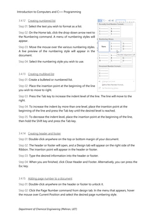 Introduction to Computers and C++ Programming
Department of Chemical Engineering (Mehran, UET)
3.4.12 Creating numbered list
Step 01: Select the text you wish to format as a list.
Step 02: On the Home tab, click the drop-down arrow next to
the Numbering command. A menu of numbering styles will
appear.
Step 03: Move the mouse over the various numbering styles.
A live preview of the numbering style will appear in the
document.
Step 04: Select the numbering style you wish to use.
3.4.13 Creating multilevel list
Step 01: Create a bulleted or numbered list.
Step 02: Place the insertion point at the beginning of the line
you wish to move to right.
Step 03: Press the Tab key to increase the indent level of the line. The line will move to the
right.
Step 04: To increase the indent by more than one level, place the insertion point at the
beginning of the line and press the Tab key until the desired level is reached.
Step 05: To decrease the indent level, place the insertion point at the beginning of the line,
then hold the Shift key and press the Tab key.
3.4.14 Creating header and footer
Step 01: Double-click anywhere on the top or bottom margin of your document.
Step 02: The header or footer will open, and a Design tab will appear on the right side of the
Ribbon. The insertion point will appear in the header or footer.
Step 03: Type the desired information into the header or footer.
Step 04: When you are finished, click Close Header and Footer. Alternatively, you can press the
Esc key.
3.4.15 Adding page number to a document
Step 01: Double-click anywhere on the header or footer to unlock it.
Step 02: Click the Page Number command from design tab. In the menu that appears, hover
the mouse over Current Position and select the desired page numbering style.
 