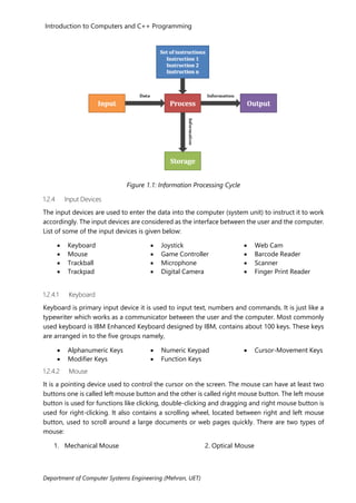 Introduction to Computers and C++ Programming
Department of Computer Systems Engineering (Mehran, UET)
Figure 1.1: Information Processing Cycle
1.2.4 Input Devices
The input devices are used to enter the data into the computer (system unit) to instruct it to work
accordingly. The input devices are considered as the interface between the user and the computer.
List of some of the input devices is given below:
• Keyboard
• Mouse
• Trackball
• Trackpad
• Joystick
• Game Controller
• Microphone
• Digital Camera
• Web Cam
• Barcode Reader
• Scanner
• Finger Print Reader
1.2.4.1 Keyboard
Keyboard is primary input device it is used to input text, numbers and commands. It is just like a
typewriter which works as a communicator between the user and the computer. Most commonly
used keyboard is IBM Enhanced Keyboard designed by IBM, contains about 100 keys. These keys
are arranged in to the five groups namely,
• Alphanumeric Keys
• Modifier Keys
1.2.4.2 Mouse
• Numeric Keypad
• Function Keys
• Cursor-Movement Keys
It is a pointing device used to control the cursor on the screen. The mouse can have at least two
buttons one is called left mouse button and the other is called right mouse button. The left mouse
button is used for functions like clicking, double-clicking and dragging and right mouse button is
used for right-clicking. It also contains a scrolling wheel, located between right and left mouse
button, used to scroll around a large documents or web pages quickly. There are two types of
mouse:
1. Mechanical Mouse 2. Optical Mouse
 