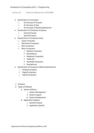 Introduction to Computers and C++ Programming
Department of Chemical Engineering (Mehran, UET)
Exercise 3.4: Create the following lists in MS WORD:
• Classification of Computers
o On the basis of Purpose
o On the basis of Size
o On the basis of Working Mechanism
• Classification of Computers (Purpose)
o General Purpose
o Special Purpose
• Classification of Computers (Size)
o Super Computers
o Mainframe Computers
o Mini Computers
o Micro Computers
 Desktop Computers
 Workstations
 Notebook Computers
 Tablet PCs
 Handheld Computers
 Smartphones
• Classification of Computers (Working Mechanism)
o Analog Computers
o Digital Computers
o Hybrid Computers
1. Software
2. Types of Software
a. System Software
i. System Management
ii. System Support
iii. System Development
b. Application Software
i. General Purpose
ii. Application Specific
 