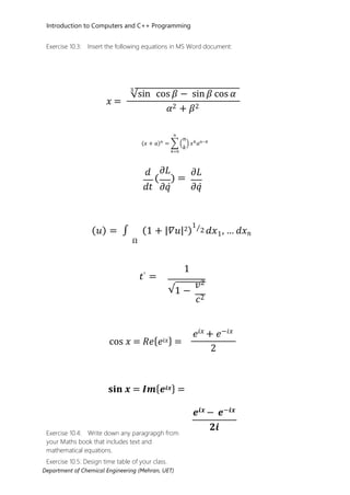 Introduction to Computers and C++ Programming
Department of Chemical Engineering (Mehran, UET)
Exercise 10.3: Insert the following equations in MS Word document:
𝑥𝑥 =
3
√sin cos 𝛽𝛽 − sin 𝛽𝛽 cos 𝛼𝛼
𝛼𝛼2 + 𝛽𝛽2
(𝑥𝑥 + 𝑎𝑎)𝑛𝑛
= � �
𝑛𝑛
𝑘𝑘
� 𝑥𝑥𝑘𝑘
𝑎𝑎𝑛𝑛−𝑘𝑘
𝑛𝑛
𝑘𝑘=0
𝑑𝑑
𝑑𝑑𝑡𝑡
𝜕𝜕𝐿𝐿
( ) =
𝜕𝜕𝜕𝜕𝜕
𝜕𝜕𝐿𝐿
𝜕𝜕𝜕𝜕𝜕
(𝑢𝑢) = ∫ (1 + |𝛻𝛻𝑢𝑢|2)
1⁄2 𝑑𝑑𝑥𝑥 , … 𝑑𝑑𝑥𝑥𝑛𝑛
Ω
𝑡𝑡′ =
1
√1 −
𝑣𝑣2
𝑐𝑐2
cos 𝑥𝑥 = 𝑅𝑅𝑒𝑒{𝑒𝑒𝑖𝑖𝑥𝑥} =
𝑒𝑒𝑖𝑖𝑥𝑥
+ 𝑒𝑒−𝑖𝑖𝑥𝑥
2
𝐬𝐬𝐢𝐢𝐧𝐧 𝒙𝒙 = 𝑰𝑰𝒎𝒎{𝒆𝒆𝒊𝒊𝒙𝒙} =
Exercise 10.4: Write down any paragrapgh from
your Maths book that includes text and
mathematical equations.
Exercise 10.5: Design time table of your class.
𝒆𝒆𝒊𝒊𝒙𝒙 − 𝒆𝒆−𝒊𝒊𝒙𝒙
𝟐𝟐𝒊𝒊
1
 