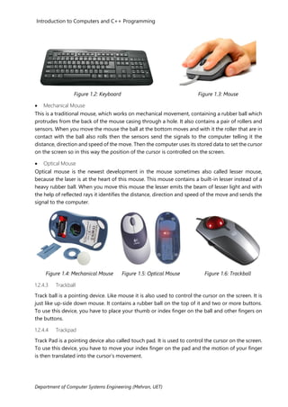 Introduction to Computers and C++ Programming
Department of Computer Systems Engineering (Mehran, UET)
Figure 1.2: Keyboard Figure 1.3: Mouse
• Mechanical Mouse
This is a traditional mouse, which works on mechanical movement, containing a rubber ball which
protrudes from the back of the mouse casing through a hole. It also contains a pair of rollers and
sensors. When you move the mouse the ball at the bottom moves and with it the roller that are in
contact with the ball also rolls then the sensors send the signals to the computer telling it the
distance, direction and speed of the move. Then the computer uses its stored data to set the cursor
on the screen so in this way the position of the cursor is controlled on the screen.
• Optical Mouse
Optical mouse is the newest development in the mouse sometimes also called lesser mouse,
because the laser is at the heart of this mouse. This mouse contains a built-in lesser instead of a
heavy rubber ball. When you move this mouse the lesser emits the beam of lesser light and with
the help of reflected rays it identifies the distance, direction and speed of the move and sends the
signal to the computer.
Figure 1.4: Mechanical Mouse Figure 1.5: Optical Mouse Figure 1.6: Trackball
1.2.4.3 Trackball
Track ball is a pointing device. Like mouse it is also used to control the cursor on the screen. It is
just like up-side down mouse. It contains a rubber ball on the top of it and two or more buttons.
To use this device, you have to place your thumb or index finger on the ball and other fingers on
the buttons.
1.2.4.4 Trackpad
Track Pad is a pointing device also called touch pad. It is used to control the cursor on the screen.
To use this device, you have to move your index finger on the pad and the motion of your finger
is then translated into the cursor’s movement.
 