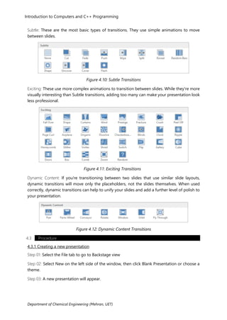 Department of Chemical Engineering (Mehran, UET)
Introduction to Computers and C++ Programming
Subtle: These are the most basic types of transitions. They use simple animations to move
between slides.
Figure 4.10: Subtle Transitions
Exciting: These use more complex animations to transition between slides. While they're more
visually interesting than Subtle transitions, adding too many can make your presentation look
less professional.
Figure 4.11: Exciting Transitions
Dynamic Content: If you're transitioning between two slides that use similar slide layouts,
dynamic transitions will move only the placeholders, not the slides themselves. When used
correctly, dynamic transitions can help to unify your slides and add a further level of polish to
your presentation.
Figure 4.12: Dynamic Content Transitions
4.3 Procedure
4.3.1 Creating a new presentation
Step 01: Select the File tab to go to Backstage view
Step 02: Select New on the left side of the window, then click Blank Presentation or choose a
theme.
Step 03: A new presentation will appear.
 