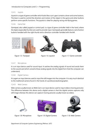 Introduction to Computers and C++ Programming
Department of Computer Systems Engineering (Mehran, UET)
1.2.4.5 Joystick
Joystick is a type of game controller which looks like a car’s gear contains a lever and some buttons.
The lever is used to control the direction and motion of the object in the game and other buttons
perform some specific functions. The joystick is ideal for playing racing and flying games.
1.2.4.6 Game Pad
Gamepad, also called joypad or control pad, is a type of game controller held in the hand, where
the digits (especially thumbs) are used to provide input. Gamepads generally feature a set of action
buttons handled with the right thumb and a direction controller handled with the left.
Figure 1.5: Trackpad Figure 1.6: Joystick Figure 1.7: Game controller
1.2.4.7 Microphone
It is an input device used for sound input. It catches the analog signals of sound and sends them
to the sound card which converts those analog signals into the digital form that the computer can
understand.
1.2.4.8 Digital Camera
It is again an input devices used to input the still images into the computer. It is very much identical
to the traditional camera found in the hands of a professional photographer.
1.2.4.9 Web Camera
Web camera usually known as Web Cam is an input device used to input videos (moving pictures).
The difference between this device and a digital camera is that the digital camera captures only
still image whereas this device can capture moving pictures usually known as videos.
Figure 1.8: Microphone Figure 1.9: Digital Camera Figure 1.10: Web Camera
 