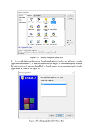 Figure 6.2.1.2: Project Template Dialog Box
C++ is normally being used to create Console applications, therefore, we will select console
application and then click Go. Next, Project wizard will ask you to select the language that will
be used to program the project. CodeBlock by default support two languages to create console
applications as shows in the figure 6.2.1.3.
Figure 6.2.1.3: Language Selection Dialog Box
 