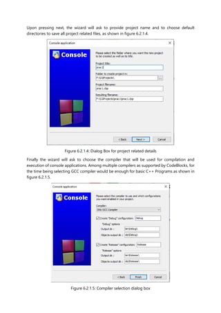 Upon pressing next, the wizard will ask to provide project name and to choose default
directories to save all project related files, as shown in figure 6.2.1.4.
Figure 6.2.1.4: Dialog Box for project related details
Finally the wizard will ask to choose the compiler that will be used for compilation and
execution of console applications. Among multiple compilers as supported by CodeBlocks, for
the time being selecting GCC compiler would be enough for basic C++ Programs as shown in
figure 6.2.1.5.
Figure 6.2.1.5: Compiler selection dialog box
 