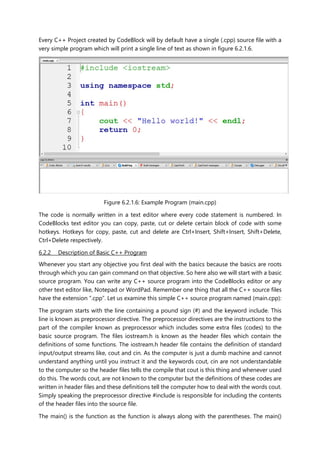 Every C++ Project created by CodeBlock will by default have a single (.cpp) source file with a
very simple program which will print a single line of text as shown in figure 6.2.1.6.
Figure 6.2.1.6: Example Program (main.cpp)
The code is normally written in a text editor where every code statement is numbered. In
CodeBlocks text editor you can copy, paste, cut or delete certain block of code with some
hotkeys. Hotkeys for copy, paste, cut and delete are Ctrl+Insert, Shift+Insert, Shift+Delete,
Ctrl+Delete respectively.
6.2.2 Description of Basic C++ Program
Whenever you start any objective you first deal with the basics because the basics are roots
through which you can gain command on that objective. So here also we will start with a basic
source program. You can write any C++ source program into the CodeBlocks editor or any
other text editor like, Notepad or WordPad. Remember one thing that all the C++ source files
have the extension “.cpp”. Let us examine this simple C++ source program named (main.cpp):
The program starts with the line containing a pound sign (#) and the keyword include. This
line is known as preprocessor directive. The preprocessor directives are the instructions to the
part of the compiler known as preprocessor which includes some extra files (codes) to the
basic source program. The files iostream.h is known as the header files which contain the
definitions of some functions. The iostream.h header file contains the definition of standard
input/output streams like, cout and cin. As the computer is just a dumb machine and cannot
understand anything until you instruct it and the keywords cout, cin are not understandable
to the computer so the header files tells the compile that cout is this thing and whenever used
do this. The words cout, are not known to the computer but the definitions of these codes are
written in header files and these definitions tell the computer how to deal with the words cout.
Simply speaking the preprocessor directive #include is responsible for including the contents
of the header files into the source file.
The main() is the function as the function is always along with the parentheses. The main()
 