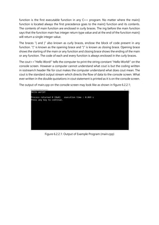 function is the first executable function in any C++ program. No matter where the main()
function is located always the first precedence goes to the main() function and its contents.
The contents of main function are enclosed in curly braces. The ing before the main function
says that the function main has integer return type value and at the end of the function main()
will return a single integer value.
The braces “{ and }” also known as curly braces, enclose the block of code present in any
function. “{“ is known as the opening brace and ”}” is known as closing brace. Opening brace
shows the starting of the main or any function and closing brace shows the ending of the main
or any function. The code of each and every function is always enclosed in the curly braces.
The cout<<”Hello Word!” tells the computer to print the string constant “Hello World!” on the
console screen. However a computer cannot understand what cout is but the coding written
in iostream.h header file for cout makes the computer understand what does cout mean. The
cout is the standard output stream which directs the flow of data to the console screen. What
ever written in the double quotations in cout statement is printed as it is on the console screen.
The output of main.cpp on the console screen may look like as shown in figure 6.2.2.1;
Figure 6.2.2.1: Output of Example Program (main.cpp)
 