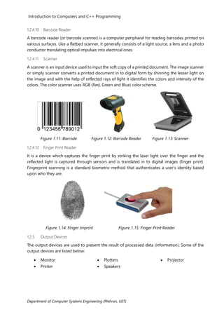 Introduction to Computers and C++ Programming
Department of Computer Systems Engineering (Mehran, UET)
1.2.4.10 Barcode Reader
A barcode reader (or barcode scanner) is a computer peripheral for reading barcodes printed on
various surfaces. Like a flatbed scanner, it generally consists of a light source, a lens and a photo
conductor translating optical impulses into electrical ones.
1.2.4.11 Scanner
A scanner is an input device used to input the soft copy of a printed document. The image scanner
or simply scanner converts a printed document in to digital form by shinning the lesser light on
the image and with the help of reflected rays of light it identifies the colors and intensity of the
colors. The color scanner uses RGB (Red, Green and Blue) color scheme.
Figure 1.11: Barcode Figure 1.12: Barcode Reader Figure 1.13: Scanner
1.2.4.12 Finger Print Reader
It is a device which captures the finger print by striking the laser light over the finger and the
reflected light is captured through sensors and is translated in to digital images (finger print).
Fingerprint scanning is a standard biometric method that authenticates a user’s identity based
upon who they are.
Figure 1.14: Finger Imprint Figure 1.15: Finger Print Reader
1.2.5 Output Devices
The output devices are used to present the result of processed data (information). Some of the
output devices are listed below:
• Monitor
• Printer
• Plotters
• Speakers
• Projector
 