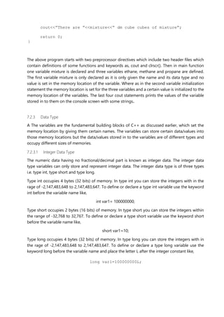 cout<<”There are ”<<mixture<<” dm cube cubes of mixture”;
return 0;
}
The above program starts with two preprocessor directives which include two header files which
contain definitions of some functions and keywords as, cout and clrscr(). Then in main function
one variable mixture is declared and three variables ethane, methane and propane are defined.
The first variable mixture is only declared as it is only given the name and its data type and no
value is set in the memory location of the variable. Where as in the second variable initialization
statement the memory location is set for the three variables and a certain value is initialized to the
memory location of the variables. The last four cout statements prints the values of the variable
stored in to them on the console screen with some strings.
7.2.3 Data Type
A The variables are the fundamental building blocks of C++ as discussed earlier, which set the
memory location by giving them certain names. The variables can store certain data/values into
those memory locations but the data/values stored in to the variables are of different types and
occupy different sizes of memories.
7.2.3.1 Integer Data Type
The numeric data having no fractional/decimal part is known as integer data. The integer data
type variables can only store and represent integer data. The integer data type is of three types
i.e. type int, type short and type long.
Type int occupies 4 bytes (32 bits) of memory. In type int you can store the integers with in the
rage of -2,147,483,648 to 2,147,483,647. To define or declare a type int variable use the keyword
int before the variable name like,
int var1= 100000000;
Type short occupies 2 bytes (16 bits) of memory. In type short you can store the integers within
the range of -32,768 to 32,767. To define or declare a type short variable use the keyword short
before the variable name like,
short var1=10;
Type long occupies 4 bytes (32 bits) of memory. In type long you can store the integers with in
the rage of -2,147,483,648 to 2,147,483,647. To define or declare a type long variable use the
keyword long before the variable name and place the letter L after the integer constant like,
long var1=100000000L;
 