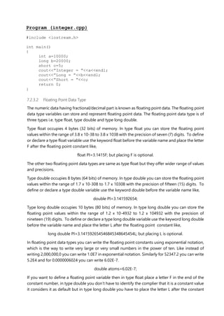 Program (integer.cpp)
#include <iostream.h>
int main()
{
int a=10000;
long b=20000;
short c=5;
cout<<”Integer = ”<<a<<endl;
cout<<”Long = ”<<b<<endl;
cout<<”Short = ”<<c;
return 0;
}
7.2.3.2 Floating Point Data Type
The numeric data having fractional/decimal part is known as floating point data. The floating point
data type variables can store and represent floating point data. The floating point data type is of
three types i.e. type float, type double and type long double.
Type float occupies 4 bytes (32 bits) of memory. In type float you can store the floating point
values within the range of 3.8 x 10-38 to 3.8 x 1038 with the precision of seven (7) digits. To define
or declare a type float variable use the keyword float before the variable name and place the letter
F after the floating point constant like,
float PI=3.1415F; but placing F is optional.
The other two floating point data types are same as type float but they offer wider range of values
and precisions.
Type double occupies 8 bytes (64 bits) of memory. In type double you can store the floating point
values within the range of 1.7 x 10-308 to 1.7 x 10308 with the precision of fifteen (15) digits. To
define or declare a type double variable use the keyword double before the variable name like,
double PI=3.141592654;
Type long double occupies 10 bytes (80 bits) of memory. In type long double you can store the
floating point values within the range of 1.2 x 10-4932 to 1.2 x 104932 with the precision of
nineteen (19) digits. To define or declare a type long double variable use the keyword long double
before the variable name and place the letter L after the floating point constant like,
long double PI=3.141592654546845348645454L; but placing L is optional.
In floating point data types you can write the floating point constants using exponential notation,
which is the way to write very large or very small numbers in the power of ten. Like instead of
writing 2,000,000,0 you can write 1.0E7 in exponential notation. Similarly for 52347.2 you can write
5.2E4 and for 0.0000006024 you can write 6.02E-7.
double atoms=6.02E-7;
If you want to define a floating point variable then in type float place a letter F in the end of the
constant number, in type double you don’t have to identify the complier that it is a constant value
it considers it as default but in type long double you have to place the letter L after the constant
 
