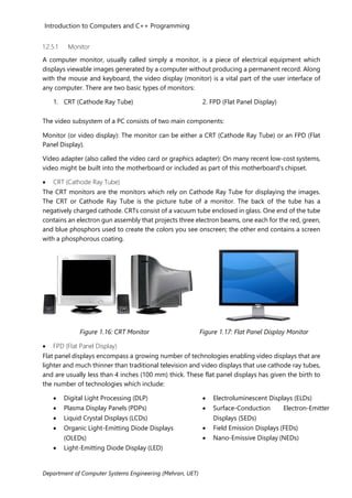 Introduction to Computers and C++ Programming
Department of Computer Systems Engineering (Mehran, UET)
1.2.5.1 Monitor
A computer monitor, usually called simply a monitor, is a piece of electrical equipment which
displays viewable images generated by a computer without producing a permanent record. Along
with the mouse and keyboard, the video display (monitor) is a vital part of the user interface of
any computer. There are two basic types of monitors:
1. CRT (Cathode Ray Tube) 2. FPD (Flat Panel Display)
The video subsystem of a PC consists of two main components:
Monitor (or video display): The monitor can be either a CRT (Cathode Ray Tube) or an FPD (Flat
Panel Display).
Video adapter (also called the video card or graphics adapter): On many recent low-cost systems,
video might be built into the motherboard or included as part of this motherboard's chipset.
• CRT (Cathode Ray Tube)
The CRT monitors are the monitors which rely on Cathode Ray Tube for displaying the images.
The CRT or Cathode Ray Tube is the picture tube of a monitor. The back of the tube has a
negatively charged cathode. CRTs consist of a vacuum tube enclosed in glass. One end of the tube
contains an electron gun assembly that projects three electron beams, one each for the red, green,
and blue phosphors used to create the colors you see onscreen; the other end contains a screen
with a phosphorous coating.
Figure 1.16: CRT Monitor Figure 1.17: Flat Panel Display Monitor
• FPD (Flat Panel Display)
Flat panel displays encompass a growing number of technologies enabling video displays that are
lighter and much thinner than traditional television and video displays that use cathode ray tubes,
and are usually less than 4 inches (100 mm) thick. These flat panel displays has given the birth to
the number of technologies which include:
• Digital Light Processing (DLP)
• Plasma Display Panels (PDPs)
• Liquid Crystal Displays (LCDs)
• Organic Light-Emitting Diode Displays
(OLEDs)
• Light-Emitting Diode Display (LED)
• Electroluminescent Displays (ELDs)
• Surface-Conduction Electron-Emitter
Displays (SEDs)
• Field Emission Displays (FEDs)
• Nano-Emissive Display (NEDs)
 