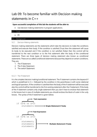 Test Expression
Lab 09: To become familiar with Decision making
statements in C++
Upon successful completion of this lab the students will be able to:
• Use decision making statements in program applications.
9.1 Tools
• PC
9.2 Background
9.2.1 Decision Making statements
Decision making statements are the statements which take the decisions to make the conditions
satisfied and execute their body. If the condition is satisfied (True) then the statement will cause
its body to be executed and if the condition is not satisfied (False) then the control will be
transferred to the next condition or to the first statement after the body of the conditional
statement. There are three types of decision making statement also known as conditional
statements. These are so called conditional statements because they depend on certain conditions.
They are,
1. The if Statement
2. The if-else Statement
3. The switch Statement
9.2.2.1 The If Statement
It is the simplest decision making/conditional statement. The if statement contains the keyword if
which is predefined in C++ followed by the condition in the parentheses () with some relational
and logical operators. If the condition is satisfied then the body of the if statement will be executed
else the control will be transferred to the first existing statement after the if statement. If the body
of the if statement contains only single statement then you don’t have to enclose that statement
in the braces but in case of multiple statements you should enclose the block of code in the curly
braces. The syntax of the if statement is given below;
Test expression
if (a>b && a>c)
statement; Single Statement if body
if (a>b && a>c)
{
statement;
statement; Multiple Statement if body
statement;
 