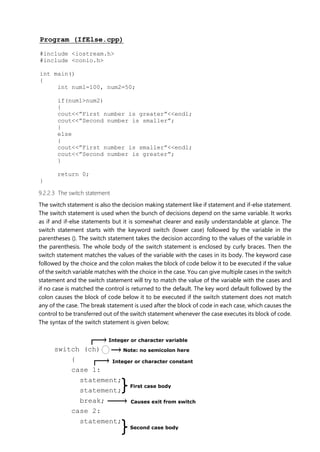 Integer or character variable
Note: no semicolon here
Integer or character constant
First case body
Causes exit from switch
Second case body
Program (IfElse.cpp)
#include <iostream.h>
#include <conio.h>
int main()
{
int num1=100, num2=50;
if(num1>num2)
{
cout<<”First number is greater”<<endl;
cout<<”Second number is smaller”;
}
else
{
cout<<”First number is smaller”<<endl;
cout<<”Second number is greater”;
}
return 0;
}
9.2.2.3 The switch statement
The switch statement is also the decision making statement like if statement and if-else statement.
The switch statement is used when the bunch of decisions depend on the same variable. It works
as if and if-else statements but it is somewhat clearer and easily understandable at glance. The
switch statement starts with the keyword switch (lower case) followed by the variable in the
parentheses (). The switch statement takes the decision according to the values of the variable in
the parenthesis. The whole body of the switch statement is enclosed by curly braces. Then the
switch statement matches the values of the variable with the cases in its body. The keyword case
followed by the choice and the colon makes the block of code below it to be executed if the value
of the switch variable matches with the choice in the case. You can give multiple cases in the switch
statement and the switch statement will try to match the value of the variable with the cases and
if no case is matched the control is returned to the default. The key word default followed by the
colon causes the block of code below it to be executed if the switch statement does not match
any of the case. The break statement is used after the block of code in each case, which causes the
control to be transferred out of the switch statement whenever the case executes its block of code.
The syntax of the switch statement is given below;
switch (ch)
{
case 1:
statement;
statement;
break;
case 2:
statement;
 