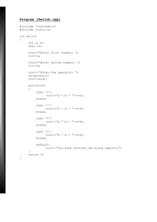 Program (Switch.cpp)
#include <iostream.h>
#include <conio.h>
int main()
{
int a, b;
char ch;
cout<<”Enter first number: “;
cin>>a;
cout<<”Enter second number: “;
cin>>b;
cout<<”Enter the operator: “;
ch=getche();
cout<<endl;
switch(ch)
{
case ‘+’:
cout<<”a + b = ”<<a+b;
break;
case ‘-’:
cout<<”a - b = ”<<a-b;
break;
case ‘*’:
cout<<”a * b = ”<<a*b;
break;
case ‘/’:
cout<<”a / b = ”<<a/b;
break;
default:
cout<<”You have entered the wrong operator”;
}
return 0;
}
 