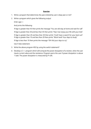 Exercise
1. Write a program that determines the year entered by user is leap year or not?
2. Write a program which gives the following output
Enter age>>
And prints the following:
If Age is greater than 45 then prints the message “You are old stay at home and wait for call”
If Age is greater than 30 and less than 45 then prints “Hey! man enjoy your life with your kids”
If Age is greater than 20 and less than 30 then prints “Cool! have a search for your best suit”
If Age is greater than 10 and less than 20 then prints “Work hard! Your days to study”
If Age is less than 10 then prints the message “Oh! Kid your days to cry”
Use if-else statement.
3. Write the above program #02 by using the switch statement?
4. Develop a C++ program which will compute the power dissipation of a resistor, when the user
inputs current value and the resistance. Program warns the user if power dissipation is above
1 watt. The power dissipation is measured by P=I2R.
 