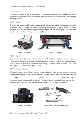 Introduction to Computers and C++ Programming
Department of Computer Systems Engineering (Mehran, UET)
1.2.5.2 Printer
A printer is an output device, which produces a hard copy (permanent human-readable text and/or
graphics) of documents stored in electronic form, usually on physical print media such as paper
or transparencies.
1.2.5.3 Plotters
A plotter is a vector graphics printing device which prints its output by moving a pen across the
surface of a piece of paper. This means that plotters are restricted to line art, rather than raster
graphics as with other printers. They can draw complex line art, including text, but do so very
slowly because of the mechanical movement of the pens.
Figure 1.18: Printer Figure 1.19: Plotter
1.2.5.4 Speaker
Speaker is an output device which produces sound. The internal amplifiers require an external
power source, usually an AC adapter. More sophisticated computer speakers can have a subwoofer
unit, to enhance bass output, and these units usually include the power amplifiers both for the
bass speaker, and the small satellite speakers.
1.2.5.5 Speaker Channels
The sound systems have different number of channels which determine the number of speakers
that can be connected to that system known as channels. Three of the sound channels types are:
1. Mono 2. Stereo 3. Surround Sound
The mono sound contains only 1 channel. The stereo sound contains 2 channels and the
surround sound contains more than 2 channels (usually 5, 6, 7, 8, 9, or 10 channels).
Figure 1.20: Speakers Figure 1.21: Mono and Stereo Jacks
 