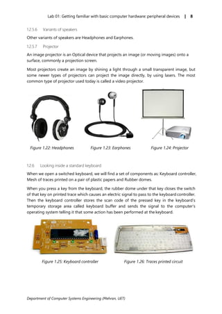 Department of Computer Systems Engineering (Mehran, UET)
Lab 01: Getting familiar with basic computer hardware: peripheral devices | 8
1.2.5.6 Variants of speakers
Other variants of speakers are Headphones and Earphones.
1.2.5.7 Projector
An image projector is an Optical device that projects an image (or moving images) onto a
surface, commonly a projection screen.
Most projectors create an image by shining a light through a small transparent image, but
some newer types of projectors can project the image directly, by using lasers. The most
common type of projector used today is called a video projector.
Figure 1.22: Headphones Figure 1.23: Earphones Figure 1.24: Projector
1.2.6 Looking inside a standard keyboard
When we open a switched keyboard, we will find a set of components as: Keyboard controller,
Mesh of traces printed on a pair of plastic papers and Rubber domes.
When you press a key from the keyboard, the rubber dome under that key closes the switch
of that key on printed trace which causes an electric signal to pass to the keyboard controller.
Then the keyboard controller stores the scan code of the pressed key in the keyboard’s
temporary storage area called keyboard buffer and sends the signal to the computer’s
operating system telling it that some action has been performed at the keyboard.
Figure 1.25: Keyboard controller Figure 1.26: Traces printed circuit
 