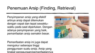 Penemuan Arsip (Finding, Retrieval)
Penyimpanan arsip yang efektif
artinya arsip dapat ditemukan
dengan cepat dan tepat sewaktu-
waktu pada saat diperlukan. Dengan
adanya penyimpanan yang baik,
pemanfaatan arsip semakin besar.
Pemanfaatan arsip ini juga dapat
mengukur seberapa tinggi
penggunaan suatu arsip. Arsip yang
tingkat penggunaan/pemanfaatannya
 