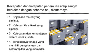 Kecepatan dan ketepatan penemuan arsip sangat
berkaitan dengan beberpa hal, diantaranya:
• 1. Kejelasan materi yang
diminta,
• 2. Ketepan klasifikasi yang
dipakai,
• 3. Ketepatan dan kemantapan
sistem indeks, serta
• 4. Tersedianya tenaga yang
memiliki pengetahuan dan
keterampilan yang memadai.
 