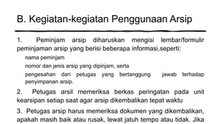 B. Kegiatan-kegiatan Penggunaan Arsip
1. Peminjam arsip diharuskan mengisi lembar/formulir
peminjaman arsip yang berisi beberapa informasi,seperti:
nama peminjam
nomor dan jenis arsip yang dipinjam, serta
pengesahan dari petugas yang bertanggung jawab terhadap
penyimpanan arsip.
2. Petugas arsil memeriksa berkas peringatan pada unit
kearsipan setiap saat agar arsip dikembalikan tepat waktu
3. Petugas arsip harus memeriksa dokumen yang dikembalikan,
apakah masih baik atau rusak, lewat jatuh tempo atau tidak. Jika
 