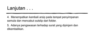 Lanjutan . . .
4. Menempatkan kembali arsip pada tempat penyimpanan
semula dan mencabut outslip dari folder.
5. Adanya pengawasan terhadap surat yang dipinjam dan
dikembalikan.
 