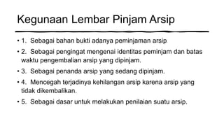 Kegunaan Lembar Pinjam Arsip
• 1. Sebagai bahan bukti adanya peminjaman arsip
• 2. Sebagai pengingat mengenai identitas peminjam dan batas
waktu pengembalian arsip yang dipinjam.
• 3. Sebagai penanda arsip yang sedang dipinjam.
• 4. Mencegah terjadinya kehilangan arsip karena arsip yang
tidak dikembalikan.
• 5. Sebagai dasar untuk melakukan penilaian suatu arsip.
 