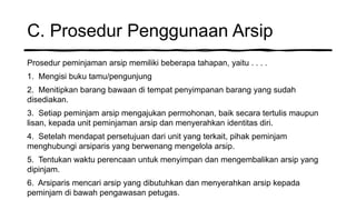 C. Prosedur Penggunaan Arsip
Prosedur peminjaman arsip memiliki beberapa tahapan, yaitu . . . .
1. Mengisi buku tamu/pengunjung
2. Menitipkan barang bawaan di tempat penyimpanan barang yang sudah
disediakan.
3. Setiap peminjam arsip mengajukan permohonan, baik secara tertulis maupun
lisan, kepada unit peminjaman arsip dan menyerahkan identitas diri.
4. Setelah mendapat persetujuan dari unit yang terkait, pihak peminjam
menghubungi arsiparis yang berwenang mengelola arsip.
5. Tentukan waktu perencaan untuk menyimpan dan mengembalikan arsip yang
dipinjam.
6. Arsiparis mencari arsip yang dibutuhkan dan menyerahkan arsip kepada
peminjam di bawah pengawasan petugas.
 