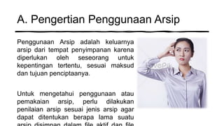 A. Pengertian Penggunaan Arsip
Penggunaan Arsip adalah keluarnya
arsip dari tempat penyimpanan karena
diperlukan oleh seseorang untuk
kepentingan tertentu, sesuai maksud
dan tujuan penciptaanya.
Untuk mengetahui penggunaan atau
pemakaian arsip, perlu dilakukan
penilaian arsip sesuai jenis arsip agar
dapat ditentukan berapa lama suatu
 