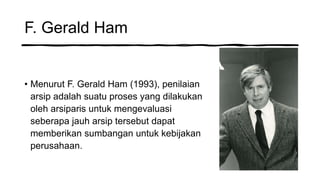 F. Gerald Ham
• Menurut F. Gerald Ham (1993), penilaian
arsip adalah suatu proses yang dilakukan
oleh arsiparis untuk mengevaluasi
seberapa jauh arsip tersebut dapat
memberikan sumbangan untuk kebijakan
perusahaan.
 