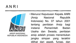 A N R I
• Menurut Keputusan Kepala ANRI
(Arsip Nasional Republik
Indonesia) No. 07 tahun 2001
tentang penilaian Arsip bagi
instansi Pemerintah Badan
Usaha dan Swasta, penilaian
arsip adalah proses menentukan
jangka simpan yang terakhir
dilihat dari aspek, fungsi, dan
 