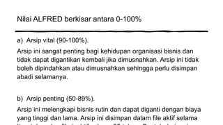 Nilai ALFRED berkisar antara 0-100%
a) Arsip vital (90-100%).
Arsip ini sangat penting bagi kehidupan organisasi bisnis dan
tidak dapat digantikan kembali jika dimusnahkan. Arsip ini tidak
boleh dipindahkan atau dimusnahkan sehingga perlu disimpan
abadi selamanya.
b) Arsip penting (50-89%).
Arsip ini melengkapi bisnis rutin dan dapat diganti dengan biaya
yang tinggi dan lama. Arsip ini disimpan dalam file aktif selama
 