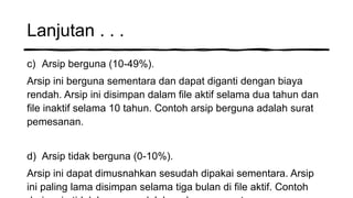 Lanjutan . . .
c) Arsip berguna (10-49%).
Arsip ini berguna sementara dan dapat diganti dengan biaya
rendah. Arsip ini disimpan dalam file aktif selama dua tahun dan
file inaktif selama 10 tahun. Contoh arsip berguna adalah surat
pemesanan.
d) Arsip tidak berguna (0-10%).
Arsip ini dapat dimusnahkan sesudah dipakai sementara. Arsip
ini paling lama disimpan selama tiga bulan di file aktif. Contoh
 